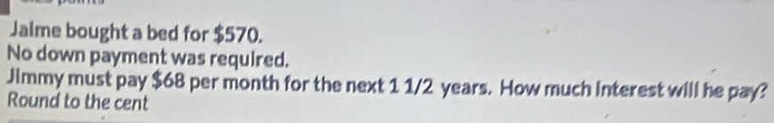 Jalme bought a bed for $570. 
No down payment was required. 
Jimmy must pay $68 per month for the next 1 1/2 years. How much interest will he pay? 
Round to the cent