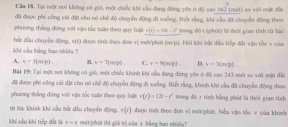 Tại một nơi không có gió, một chiếc khí cầu đang đứng yên ở độ cao 162 (mét) so với mặt đất
đã được phi công cài đặt cho nó chế độ chuyển động đi xuống. Biết rằng, khí cầu đã chuyển động theo
phương thẳng đứng với vận tốc tuân theo quy luật v(t)=10t-t^2 trong đó t (phút) là thời gian tính từ lúc
bắt đầu chuyền động, v(t) được tính theo đơn vị mét/phút (m/p). Hỏi khi bắt đầu tiếp đất vận tốc v của
khí cầu bằng bao nhiêu ?
A. v=5(m/p). B. v=7(m/p). C. v=9(m/p). D. v=3(m/p). 
Bài 19: Tại một nơi không có gió, một chiếc khinh khí cầu đang đứng yên ở độ cao 243 mét so với mặt đất
đã được phi công cài đặt cho nó chế độ chuyển động đi xuống. Biết rằng, khinh khí cầu đã chuyển động theo
phương thẳng đứng với vận tốc tuân theo quy luật v(t)=12t-t^2 trong đó t tính bằng phút là thời gian tính
từ lúc khinh khí cầu bắt đầu chuyền động, v(t) được tính theo đơn vị mét/phút. Nếu vận tốc v của khinh
khí cầu khi tiếp đất là v=x mét/phút thì giá trị của x bằng bao nhiêu?