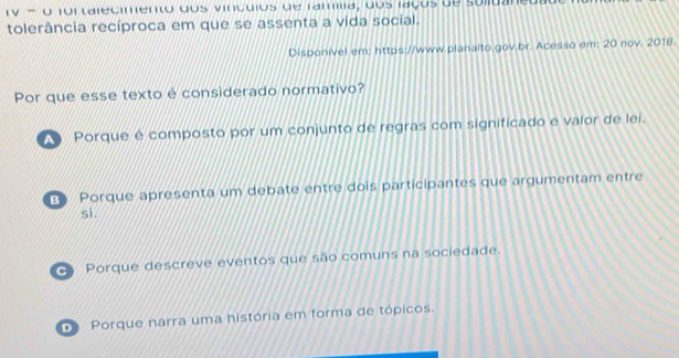 TV - o fortalecimento dos vinculos de família, dos laços de sulidaned
tolerância recíproca em que se assenta a vida social.
Disponível em: https://www.planalto.gov.br. Acesso em: 20 nov. 2018.
Por que esse texto é considerado normativo?
Porque e composto por um conjunto de regras com significado e valor de lei.
E Porque apresenta um debate entre dois participantes que argumentam entre
si.
④ Porque descreve eventos que são comuns na sociedade.
D Porque narra uma história em forma de tópicos.