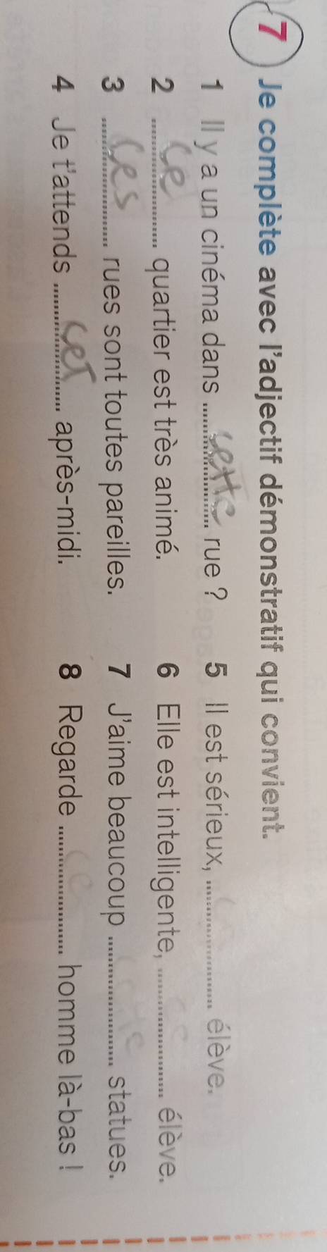 7 ) Je complète avec l'adjectif démonstratif qui convient. 
1 Il y a un cinéma dans _rue ? 5 Il est sérieux, _élève. 
2 _quartier est très animé. 6 Elle est intelligente, _élève. 
3 _rues sont toutes pareilles. 7 J'aime beaucoup _statues. 
4 Je t'attends _après-midi. 8 Regarde _homme là-bas !