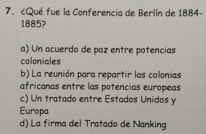 ¿Qué fue la Conferencia de Berlín de 1884-
1885?
a) Un acuerdo de paz entre potencias
coloniales
b) La reunión para repartir las colonias
africanas entre las potencias europeas
c) Un tratado entre Estados Unidos y
Europa
d) La firma del Tratado de Nanking