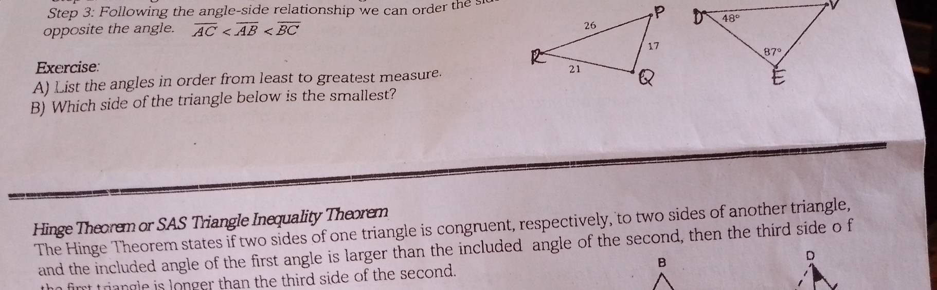 Following the angle-side relationship we can order the  
opposite the angle. overline AC
Exercise:
A) List the angles in order from least to greatest measure. 
B) Which side of the triangle below is the smallest?
Hinge Theorem or SAS Triangle Inequality Theorem
The Hinge Theorem states if two sides of one triangle is congruent, respectively, to two sides of another triangle,
and the included angle of the first angle is larger than the included angle of the second, then the third side o f
fimt triangle is longer than the third side of the second.