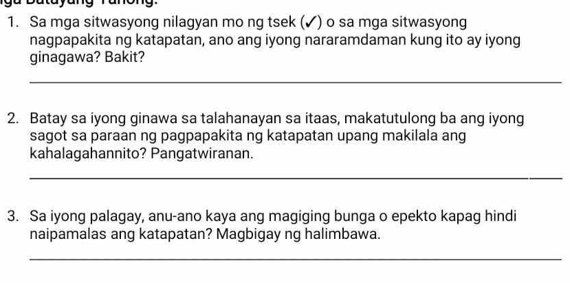 batayang ranong. 
1. Sa mga sitwasyong nilagyan mo ng tsek (✓) o sa mga sitwasyong 
nagpapakita ng katapatan, ano ang iyong nararamdaman kung ito ay iyong 
ginagawa? Bakit? 
_ 
2. Batay sa iyong ginawa sa talahanayan sa itaas, makatutulong ba ang iyong 
sagot sa paraan ng pagpapakita ng katapatan upang makilala ang 
kahalagahannito? Pangatwiranan. 
_ 
3. Sa iyong palagay, anu-ano kaya ang magiging bunga o epekto kapag hindi 
naipamalas ang katapatan? Magbigay ng halimbawa. 
_