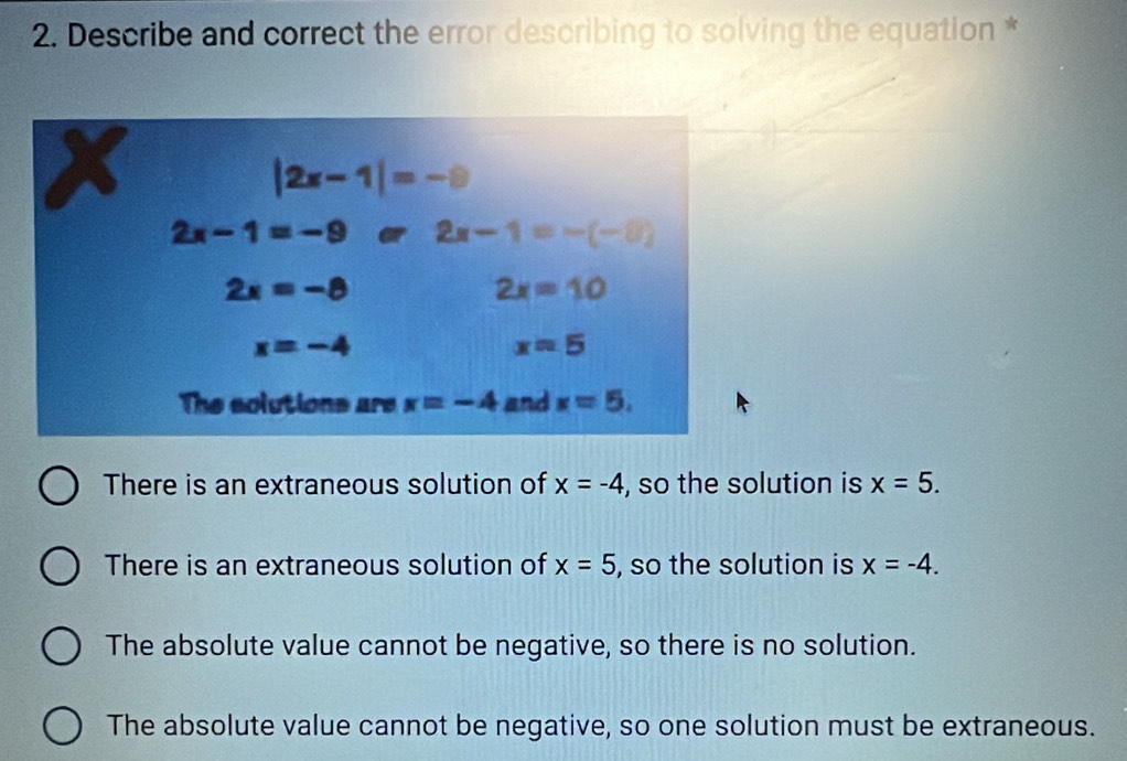 Describe and correct the error describing to solving the equation *
There is an extraneous solution of x=-4 , so the solution is x=5.
There is an extraneous solution of x=5 , so the solution is x=-4.
The absolute value cannot be negative, so there is no solution.
The absolute value cannot be negative, so one solution must be extraneous.