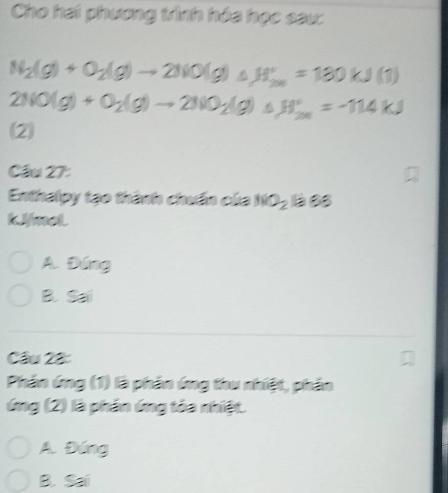 Cho hai phương tỉình hóa học sau:
N_2(g)+O_2(g)to 2NO(g)_△ H_(200)°=130kJ(1)
2NO(g)+O_2(g)to 2NO_2(g)+H_(2m)°=-114kJ
(2
Cầu 27:
Enthalpy tạo thành chuẩn của NNO_2BeO_3
kfmol
A. Đúng
B. Sai
Câu 22:
Phần ứng (1) là phân ứng thu nhiệt, phần
ứng (2) là phần ứng tôa nhiệt.
A. Đứng
B. Sai