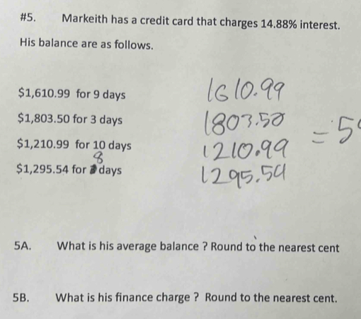 #5. Markeith has a credit card that charges 14.88% interest. 
His balance are as follows.
$1,610.99 for 9 days
$1,803.50 for 3 days
$1,210.99 for 10 days
$1,295.54 for @days
5A. What is his average balance ? Round to the nearest cent
5B. What is his finance charge ? Round to the nearest cent.