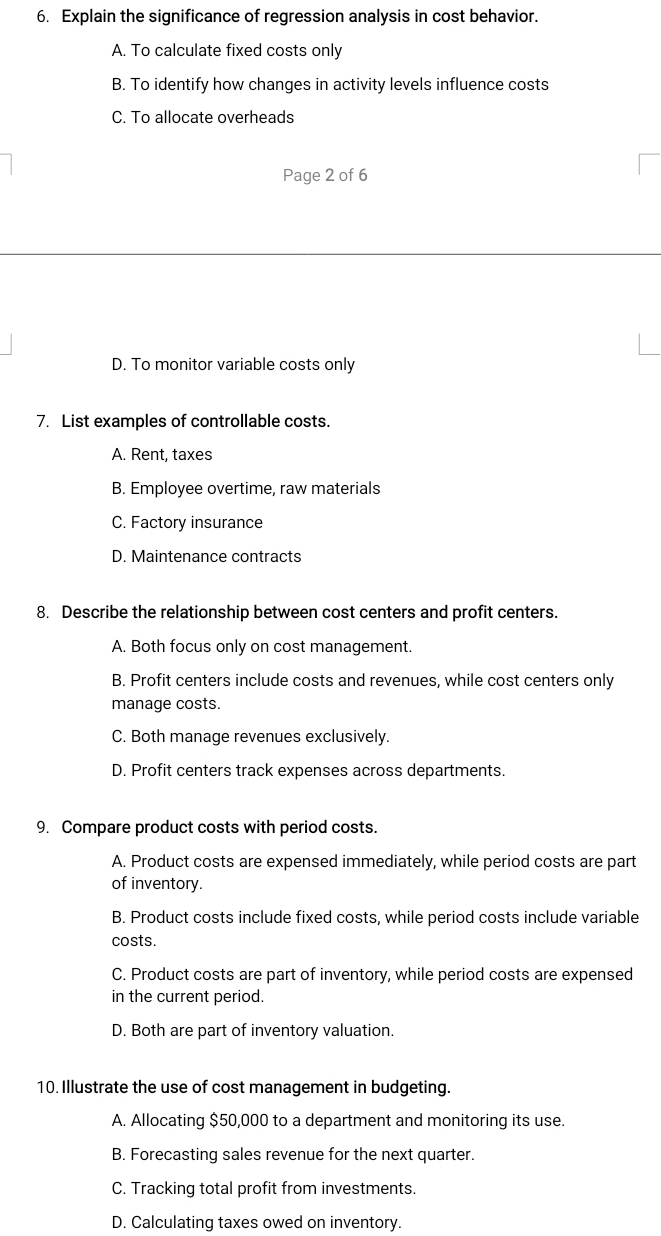 Explain the significance of regression analysis in cost behavior.
A. To calculate fixed costs only
B. To identify how changes in activity levels influence costs
C. To allocate overheads
Page 2 of 6
D. To monitor variable costs only
7. List examples of controllable costs.
A. Rent, taxes
B. Employee overtime, raw materials
C. Factory insurance
D. Maintenance contracts
8. Describe the relationship between cost centers and profit centers.
A. Both focus only on cost management.
B. Profit centers include costs and revenues, while cost centers only
manage costs.
C. Both manage revenues exclusively.
D. Profit centers track expenses across departments.
9. Compare product costs with period costs.
A. Product costs are expensed immediately, while period costs are part
of inventory.
B. Product costs include fixed costs, while period costs include variable
costs.
C. Product costs are part of inventory, while period costs are expensed
in the current period.
D. Both are part of inventory valuation.
10. Illustrate the use of cost management in budgeting.
A. Allocating $50,000 to a department and monitoring its use.
B. Forecasting sales revenue for the next quarter.
C. Tracking total profit from investments.
D. Calculating taxes owed on inventory.