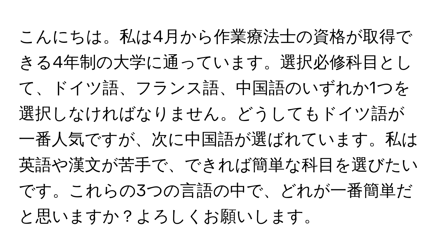 こんにちは。私は4月から作業療法士の資格が取得できる4年制の大学に通っています。選択必修科目として、ドイツ語、フランス語、中国語のいずれか1つを選択しなければなりません。どうしてもドイツ語が一番人気ですが、次に中国語が選ばれています。私は英語や漢文が苦手で、できれば簡単な科目を選びたいです。これらの3つの言語の中で、どれが一番簡単だと思いますか？よろしくお願いします。