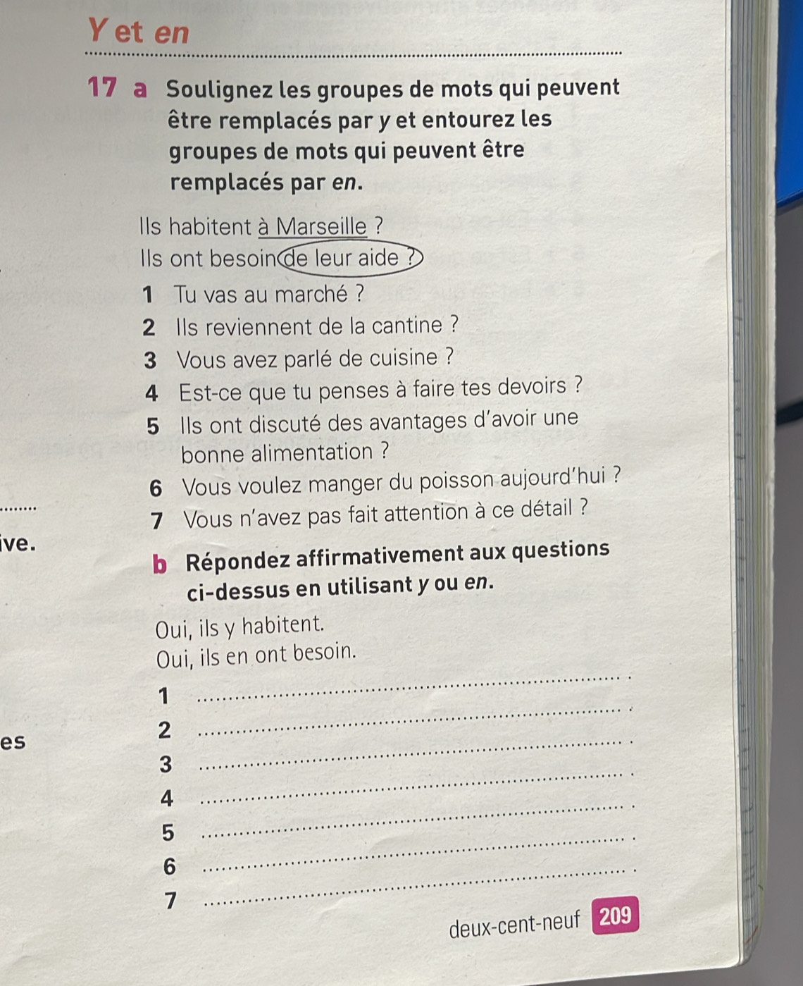 et en 
17 a Soulignez les groupes de mots qui peuvent 
être remplacés par y et entourez les 
groupes de mots qui peuvent être 
remplacés par en. 
ls habitent à Marseille ? 
Ils ont besoin de leur aide 
1 Tu vas au marché ? 
2 lls reviennent de la cantine ? 
3 Vous avez parlé de cuisine ? 
4 Est-ce que tu penses à faire tes devoirs ? 
5 Ils ont discuté des avantages d'avoir une 
bonne alimentation ? 
6 Vous voulez manger du poisson aujourd’hui ? 
7 Vous n'avez pas fait attention à ce détail ? 
ive. 
b Répondez affirmativement aux questions 
ci-dessus en utilisant y ou en. 
Oui, ils y habitent. 
Oui, ils en ont besoin. 
_ 
1 
_ 
. 
2 
es 
3 
_ 
_4 
_ 
_5 
_6 
7 
deux-cent-neuf 209