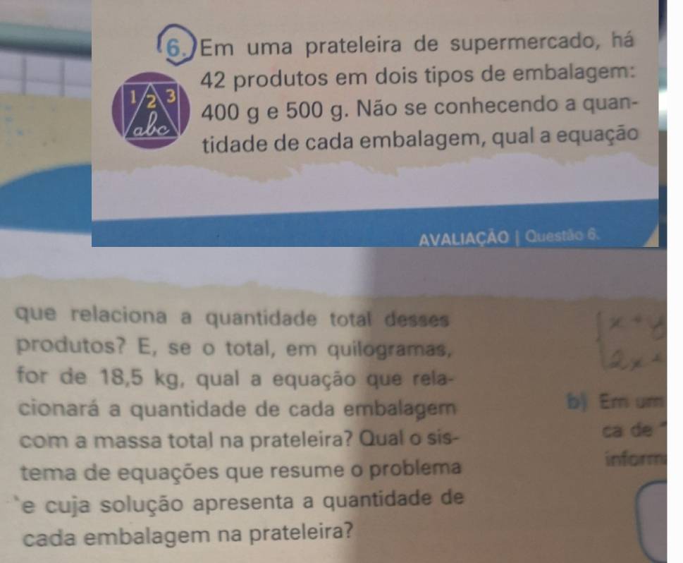 Em uma prateleira de supermercado, há
42 produtos em dois tipos de embalagem:
1 2 3
abc 400 g e 500 g. Não se conhecendo a quan- 
tidade de cada embalagem, qual a equação 
AVALIAÇÃO | Questão 6. 
que relaciona a quantidade total desses 
produtos? E, se o total, em quilogramas, 
for de 18,5 kg, qual a equação que rela- 
cionará a quantidade de cada embalagem b) Em um 
com a massa total na prateleira? Qual o sis- ca de '' 
tema de equações que resume o problema 
inform 
e cuja solução apresenta a quantidade de 
cada embalagem na prateleira?