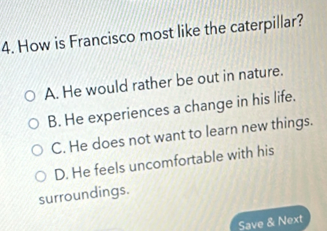 How is Francisco most like the caterpillar?
A. He would rather be out in nature.
B. He experiences a change in his life.
C. He does not want to learn new things.
D. He feels uncomfortable with his
surroundings.
Save & Next