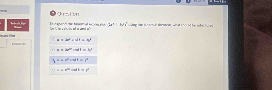 Save & Exit
TTED
? Question
Submit For To expand the binomial expression (2x^3+3y^2)^7 using the binomial theorem, what should be substituted
Score for the values of σ and b?
lected files
a=2x^3 and b=3y^2
Comments
a=2x^(10) and b=3y^9
a=x^3 and b=y^2
a=x^(10) and b=y^9