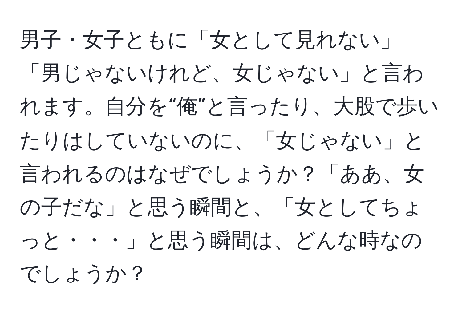 男子・女子ともに「女として見れない」「男じゃないけれど、女じゃない」と言われます。自分を“俺”と言ったり、大股で歩いたりはしていないのに、「女じゃない」と言われるのはなぜでしょうか？「ああ、女の子だな」と思う瞬間と、「女としてちょっと・・・」と思う瞬間は、どんな時なのでしょうか？