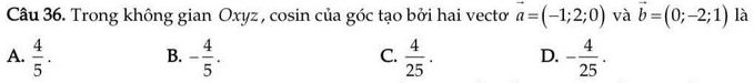 Trong không gian Oxyz , cosin của góc tạo bởi hai vectoơ vector a=(-1;2;0) và vector b=(0;-2;1) là
A.  4/5 . B. - 4/5 . C.  4/25 . D. - 4/25 .