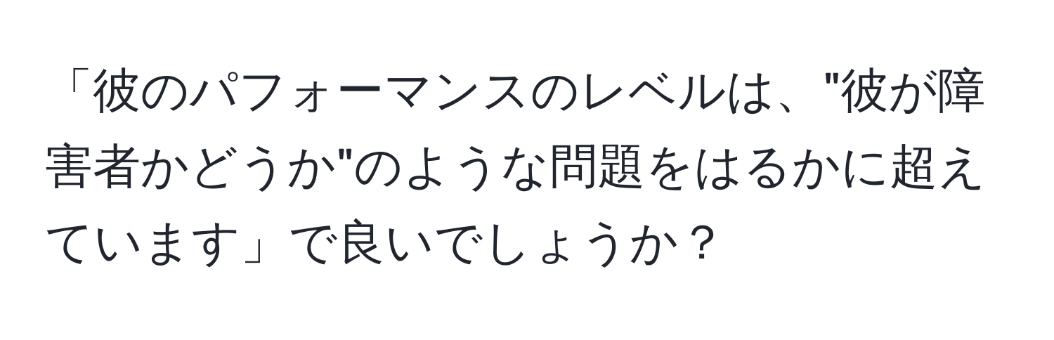 「彼のパフォーマンスのレベルは、"彼が障害者かどうか"のような問題をはるかに超えています」で良いでしょうか？