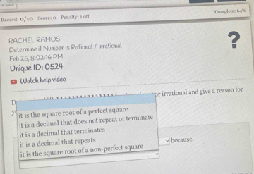 Record: 0/10 Score: 0 Penalty: 1 off Complete: 64%
RACHEL RAMOS
Determine if Number is Rational / Irrational ?
Feb 25, 8:02:16 PM
Unique ID: 0524
◎ Watch help video
pr irrational and give a reason for
it is the square root of a perfect square
it is a decimal that does not repeat or terminate
it is a decimal that terminates
it is a decimal that repeats -because
it is the square root of a non-perfect square