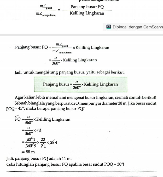 frac m∠ _pustm∠ _saluputanm= PanjangbusurPQ/KelilingLingkaran 
Dipindai dengan CamScann 
Panjang busur PQ=frac m∠ _pusstm∠ _satuputan* Keliling Lingkaran
= alpha /360° * Ke elilir g Lingkaran 
Jadi, untuk menghitung panjang busur, yaitu sebagai berikut. 
Panjang busur = alpha /360° * K Keliling Lingkaran 
Agar kalian lebih memahami mengenai busur lingkaran, cermati contoh berikut! 
Sebuah bianglala yang berpusat di O mempunyai diameter 28 m. Jika besar sudut
POQ=45° , maka berapa panjang busur PQ?
widehat PQ= alpha /360° * K Keliling Lingkaran
= alpha /360° * π d
= 45^61/360^69 *  22/71 * 284
=88m
Jadi, panjang busur PQ adalah 11 m. 
Coba hitunglah panjang busur PQ apabila besar sudut POQ=30°!
_