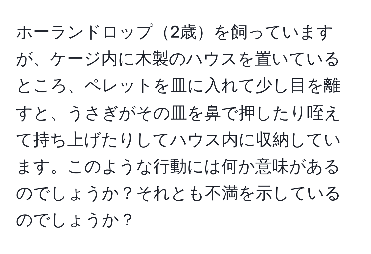 ホーランドロップ2歳を飼っていますが、ケージ内に木製のハウスを置いているところ、ペレットを皿に入れて少し目を離すと、うさぎがその皿を鼻で押したり咥えて持ち上げたりしてハウス内に収納しています。このような行動には何か意味があるのでしょうか？それとも不満を示しているのでしょうか？