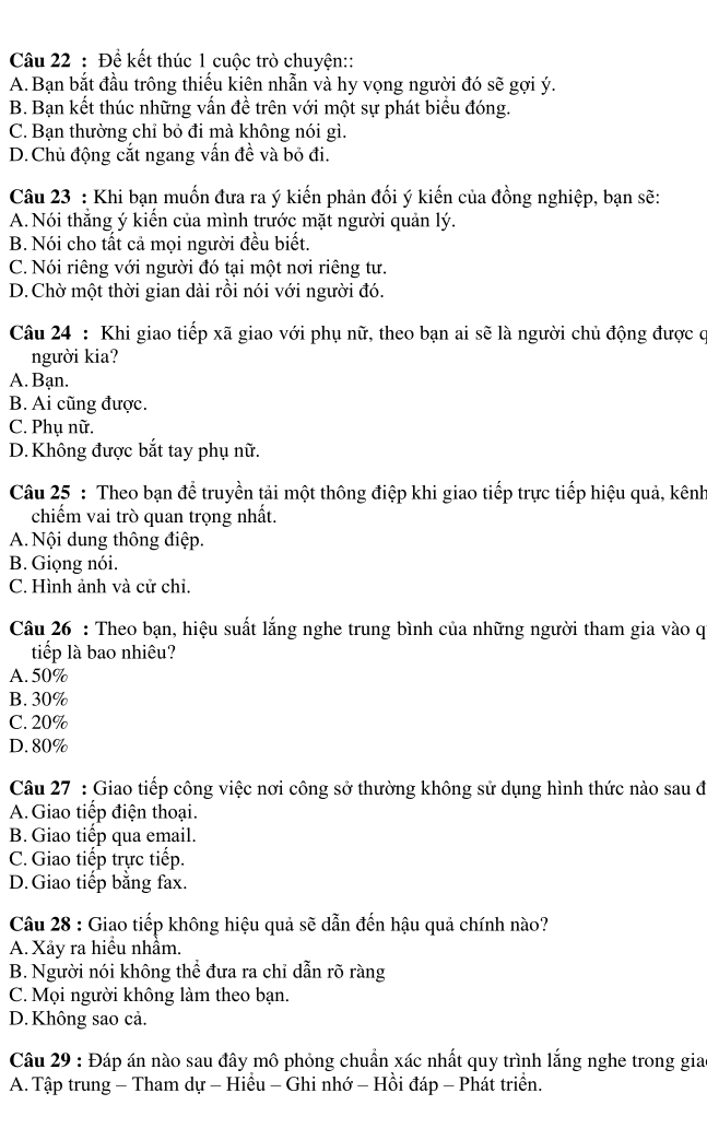 Để kết thúc 1 cuộc trò chuyện::
A. Bạn bắt đầu trông thiếu kiên nhẫn và hy vọng người đó sẽ gợi ý.
B. Bạn kết thúc những vấn đề trên với một sự phát biểu đóng.
C. Bạn thường chỉ bỏ đi mà không nói gì.
D. Chủ động cắt ngang vấn đề và bỏ đi.
Câu 23 : Khi bạn muốn đưa ra ý kiến phản đối ý kiến của đồng nghiệp, bạn sẽ:
A. Nói thắng ý kiển của mình trước mặt người quản lý.
B. Nói cho tất cả mọi người đều biết.
C. Nói riêng với người đó tại một nơi riêng tư.
D. Chờ một thời gian dài rồi nói với người đó.
Câu 24 : Khi giao tiếp xã giao với phụ nữ, theo bạn ai sẽ là người chủ động được c
người kia?
A. Bạn.
B. Ai cũng được.
C. Phụ nữ.
D. Không được bắt tay phụ nữ.
Câu 25 : Theo bạn để truyền tải một thông điệp khi giao tiếp trực tiếp hiệu quả, kênh
chiếm vai trò quan trọng nhất.
A. Nội dung thông điệp.
B. Giọng nói.
C. Hình ảnh và cử chi.
Câu 26 : Theo bạn, hiệu suất lắng nghe trung bình của những người tham gia vào q
tiếp là bao nhiêu?
A. 50%
B. 30%
C. 20%
D. 80%
Câu 27 : Giao tiếp công việc nơi công sở thường không sử dụng hình thức nào sau đ
A. Giao tiếp điện thoại.
B. Giao tiếp qua email.
C. Giao tiếp trực tiếp.
D.Giao tiếp bằng fax.
Câu 28 : Giao tiếp không hiệu quả sẽ dẫn đến hậu quả chính nào?
A. Xảy ra hiều nhầm.
B. Người nói không thể đưa ra chỉ dẫn rõ ràng
C. Mọi người không làm theo bạn.
D. Không sao cả.
Câu 29 : Đáp án nào sau đây mô phỏng chuẩn xác nhất quy trình lắng nghe trong gia
A. Tập trung - Tham dự - Hiều - Ghi nhớ - Hồi đáp - Phát triển.