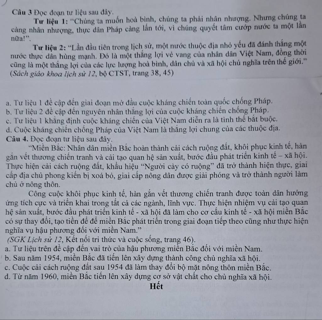 Đọc đoạn tư liệu sau đây.
Từ liệu 1: ''Chúng ta muốn hoà bình, chúng ta phải nhân nhượng. Nhưng chúng ta
càng nhân nhượng, thực dân Pháp càng lấn tới, vì chúng quyết tâm cướp nước ta một lần
nữa!”.
Từ liệu 2: “Lần đầu tiên trong lịch sử, một nước thuộc địa nhỏ yếu đã đánh thắng một
thước thực dân hùng mạnh. Đó là một thắng lợi vẻ vang của nhân dân Việt Nam, đồng thời
cũng là một thắng lợi của các lực lượng hoà bình, dân chủ và xã hội chủ nghĩa trên thế giới.''
(Sách giáo khoa lịch sử 12, bộ CTST, trang 38, 45)
a. Tư liệu 1 đề cập đến giai đoạn mở đầu cuộc kháng chiến toàn quốc chống Pháp.
b. Tư liệu 2 đề cập đến nguyên nhân thắng lợi của cuộc kháng chiến chống Pháp.
c. Tư liệu 1 khăng định cuộc kháng chiến của Việt Nam diễn ra là tình thể bắt buộc.
d. Cuộc kháng chiến chống Pháp của Việt Nam là thắng lợi chung của các thuộc địa.
Câu 4. Đọc đoạn tư liệu sau đây.
*Miền Bắc: Nhân dân miền Bắc hoàn thành cải cách ruộng đất, khôi phục kinh tế, hàn
găn vết thương chiến tranh và cải tạo quan hệ sản xuất, bước đầu phát triển kinh tế - xã hội.
Thực hiện cải cách ruộng đất, khẩu hiệu “Người cày có ruộng” đã trở thành hiện thực, giai
cấp địa chủ phong kiến bị xoá bỏ, giai cấp nông dân được giải phóng và trở thành người làm
chủ ở nông thôn.
Công cuộc khôi phục kinh tế, hàn gắn vết thương chiến tranh được toàn dân hưởng
ứng tích cực và triển khai trong tất cả các ngành, lĩnh vực. Thực hiện nhiệm vụ cải tạo quan
hệ sản xuất, bước đầu phát triển kinh tế - xã hội đã làm cho cơ cấu kinh tế - xã hội miền Bắc
có sự thay đổi, tạo tiền để để miền Bắc phát triển trong giai đoạn tiếp theo cũng như thực hiện
nghĩa vụ hậu phương đối với miền Nam.''
(SGK Lịch sử 12, Kết nối tri thức và cuộc sống, trang 46).
a. Tư liệu trên đề cập đến vai trò của hậu phương miền Bắc đối với miền Nam.
b. Sau năm 1954, miền Bắc đã tiến lên xây dựng thành công chủ nghĩa xã hội.
c. Cuộc cải cách ruộng đất sau 1954 đã làm thay đổi bộ mặt nông thôn miền Bắc.
d. Từ năm 1960, miền Bắc tiến lên xây dựng cơ sở vật chất cho chủ nghĩa xã hội.
Hết