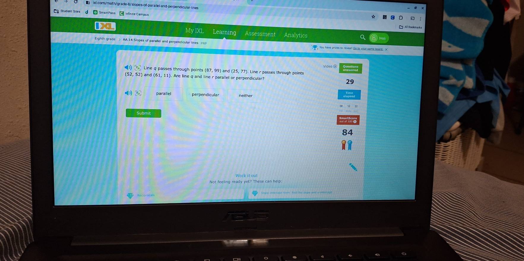 Student Sites SmartPass Infinite Campus
All Bookmarks
IX Analytics
My IXL Learning Assessment
Eighth grade > AA.14 Slopes of parallel and perpendicular lines PRP You have prizes to reveal! Go to your game board. X
Video ⑥
() x_A Line q passes through points (87,99) and (25,77). Line r passes through points Questions
(52,52) and (61,11). Are line g and line r parallel or perpendicular? 29
④ ③ parallel perpendicular
Submit
84
Not feeling ready yet? These can help: