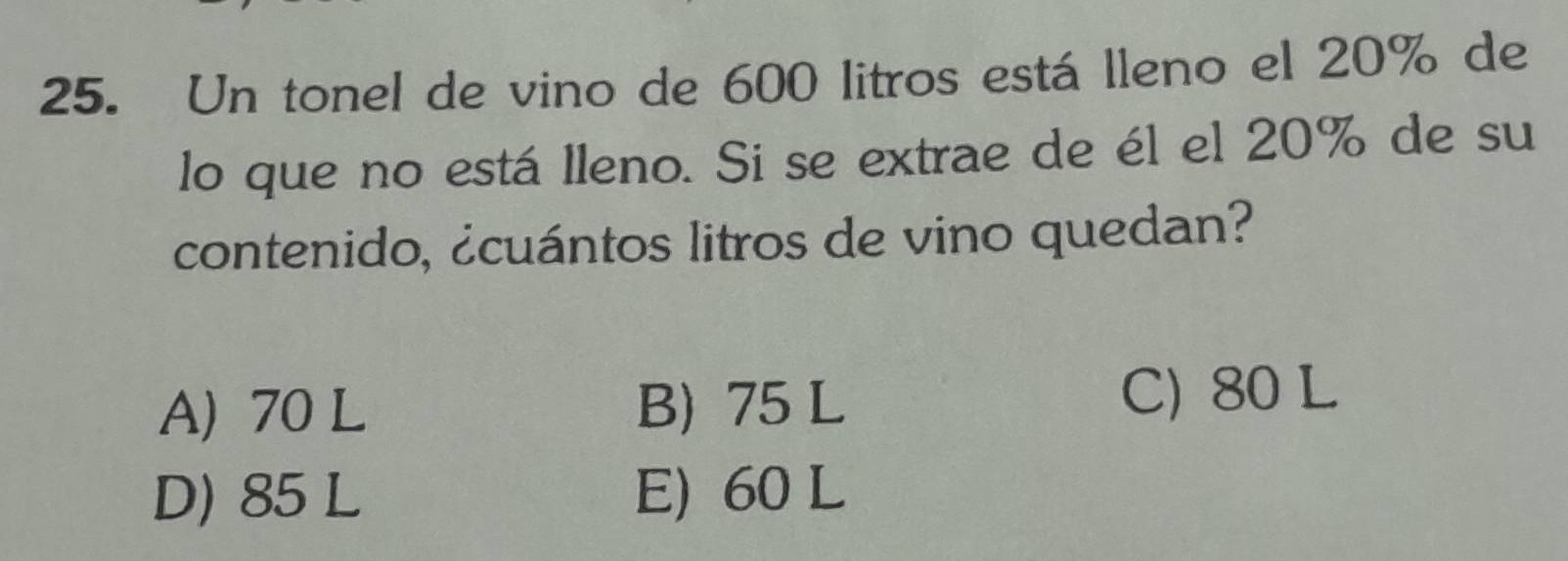 Un tonel de vino de 600 litros está lleno el 20% de
lo que no está lleno. Si se extrae de él el 20% de su
contenido, ¿cuántos litros de vino quedan?
A) 70 L B) 75 L
C) 80 L
D) 85 L E) 60 L