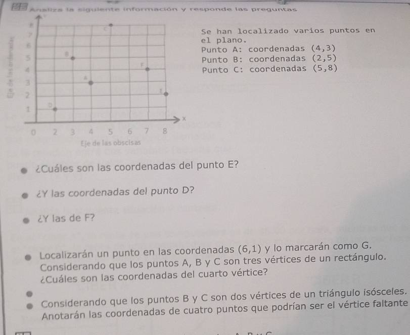 Analiza la siguiente información y responde las preguntas 
e han localizado varios puntos en 
l plano. 
unto A: coordenadas (4,3)
unto B: coordenadas (2,5)
unto C: coordenadas (5,8)
¿Cuáles son las coordenadas del punto E? 
¿Y las coordenadas del punto D? 
¿Y las de F? 
Localizarán un punto en las coordenadas (6,1) y lo marcarán como G. 
Considerando que los puntos A, B y C son tres vértices de un rectángulo. 
¿Cuáles son las coordenadas del cuarto vértice? 
Considerando que los puntos B y C son dos vértices de un triángulo isósceles. 
Anotarán las coordenadas de cuatro puntos que podrían ser el vértice faltante