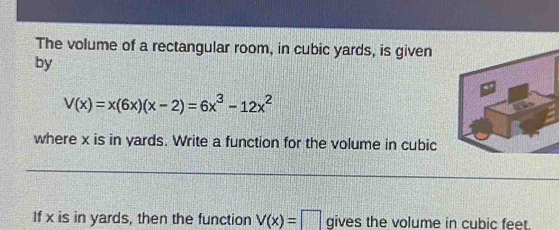 The volume of a rectangular room, in cubic yards, is given 
by
V(x)=x(6x)(x-2)=6x^3-12x^2
where x is in yards. Write a function for the volume in cubic 
If x is in yards, then the function V(x)=□ gives the volume in cubic feet.