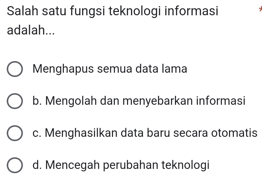 Salah satu fungsi teknologi informasi
adalah...
Menghapus semua data lama
b. Mengolah dan menyebarkan informasi
c. Menghasilkan data baru secara otomatis
d. Mencegah perubahan teknologi