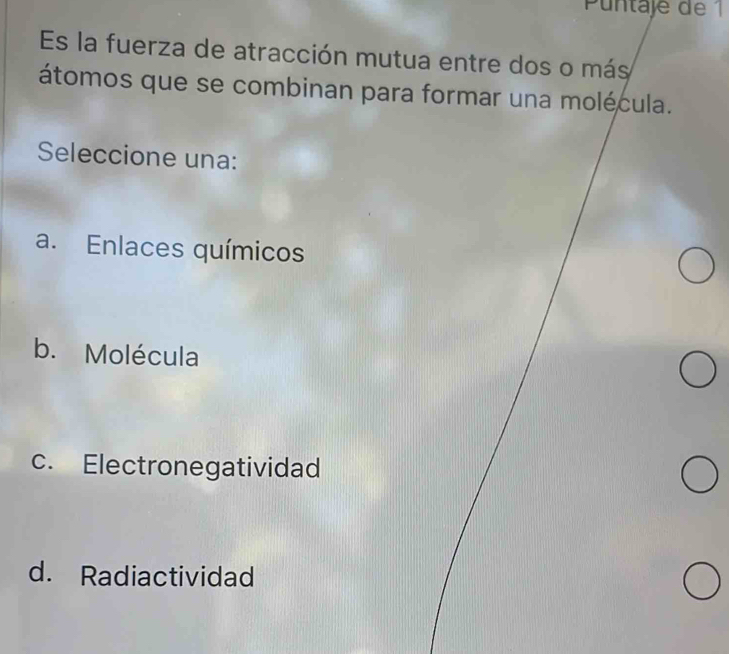 Puntaje de 1
Es la fuerza de atracción mutua entre dos o más
átomos que se combinan para formar una molécula.
Seleccione una:
a. Enlaces químicos
b. Molécula
c. Electronegatividad
d. Radiactividad