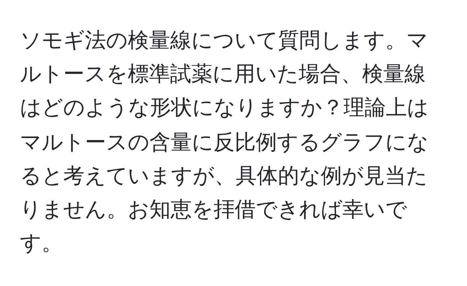 ソモギ法の検量線について質問します。マルトースを標準試薬に用いた場合、検量線はどのような形状になりますか？理論上はマルトースの含量に反比例するグラフになると考えていますが、具体的な例が見当たりません。お知恵を拝借できれば幸いです。