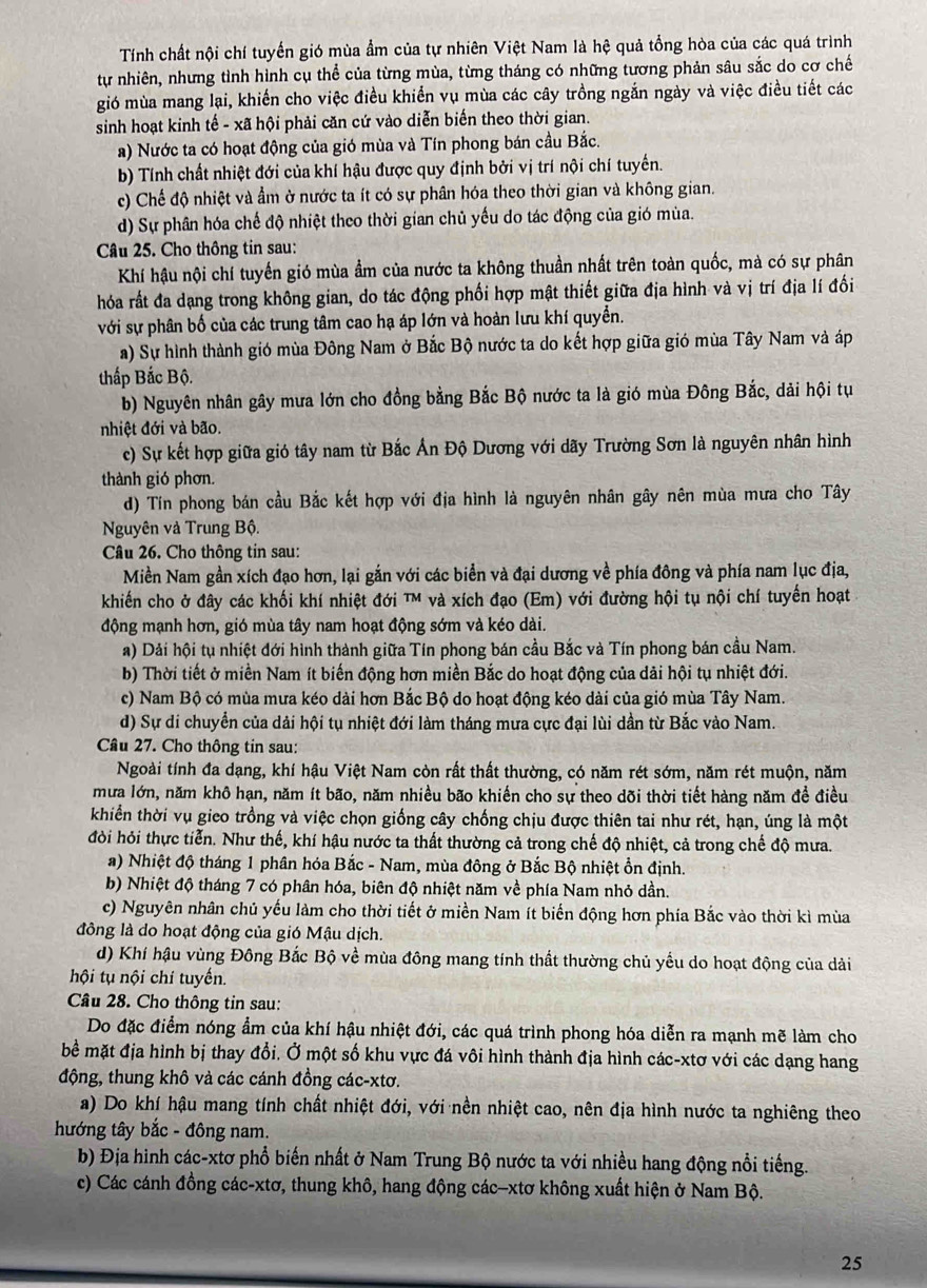 Tính chất nội chí tuyến gió mùa ẩm của tự nhiên Việt Nam là hệ quả tổng hòa của các quá trình
tự nhiên, nhưng tình hình cụ thể của từng mùa, từng tháng có những tương phản sâu sắc do cơ chế
gió mùa mang lại, khiến cho việc điều khiển vụ mùa các cây trồng ngắn ngày và việc điều tiết các
sinh hoạt kinh tế - xã hội phải căn cứ vào diễn biến theo thời gian.
a) Nước ta có hoạt động của gió mùa và Tín phong bán cầu Bắc.
b) Tính chất nhiệt đới của khí hậu được quy định bởi vị trí nội chí tuyến.
c) Chế độ nhiệt và ẩm ở nước ta ít có sự phân hóa theo thời gian và không gian.
d) Sự phân hóa chế độ nhiệt theo thời gian chủ yếu do tác động của gió mùa.
Câu 25. Cho thông tin sau:
Khí hậu nội chí tuyến gió mùa ẩm của nước ta không thuần nhất trên toàn quốc, mà có sự phân
hóa rất đa dạng trong không gian, do tác động phối hợp mật thiết giữa địa hình và vị trí địa lí đối
với sự phân bố của các trung tâm cao hạ áp lớn và hoàn lưu khí quyền.
a) Sự hình thành gió mùa Đông Nam ở Bắc Bộ nước ta do kết hợp giữa gió mùa Tây Nam và áp
thấp Bắc Bộ.
b) Nguyên nhân gây mưa lớn cho đồng bằng Bắc Bộ nước ta là gió mùa Đông Bắc, dải hội tụ
nhiệt đới và bão.
c) Sự kết hợp giữa gió tây nam từ Bắc Ấn Độ Dương với dãy Trường Sơn là nguyên nhân hình
thành gió phơn.
d) Tín phong bán cầu Bắc kết hợp với địa hình là nguyên nhân gây nên mùa mưa cho Tây
Nguyên và Trung Bộ.
Câu 26. Cho thông tin sau:
Miền Nam gần xích đạo hơn, lại gắn với các biển và đại dương về phía đông và phía nam lục địa,
khiến cho ở đây các khối khí nhiệt đới TM và xích đạo (Em) với đường hội tụ nội chí tuyến hoạt 
động mạnh hơn, gió mùa tây nam hoạt động sớm và kéo dài.
a) Dải hội tụ nhiệt đới hình thành giữa Tín phong bán cầu Bắc và Tín phong bán cầu Nam.
b) Thời tiết ở miền Nam ít biến động hơn miền Bắc do hoạt động của dải hội tụ nhiệt đới.
c) Nam Bộ có mùa mưa kéo dài hơn Bắc Bộ do hoạt động kéo dài của gió mùa Tây Nam.
d) Sự di chuyển của dải hội tụ nhiệt đới làm tháng mưa cực đại lùi dần từ Bắc vào Nam.
Câu 27. Cho thông tin sau:
Ngoài tính đa dạng, khí hậu Việt Nam còn rất thất thường, có năm rét sớm, năm rét muộn, năm
mưa lớn, năm khô hạn, năm ít bão, năm nhiều bão khiến cho sự theo dõi thời tiết hàng năm đề điều
khiển thời vụ gieo trồng và việc chọn giống cây chống chịu được thiên tai như rét, hạn, úng là một
đòi hỏi thực tiển. Như thế, khí hậu nước ta thất thường cả trong chế độ nhiệt, cả trong chế độ mưa.
a) Nhiệt độ tháng 1 phân hóa Bắc - Nam, mùa đông ở Bắc Bộ nhiệt ổn định.
b) Nhiệt độ tháng 7 có phân hóa, biên độ nhiệt năm về phía Nam nhỏ dần.
c) Nguyên nhân chủ yếu làm cho thời tiết ở miền Nam ít biến động hơn phía Bắc vào thời kì mùa
đông là do hoạt động của gió Mậu dịch.
d) Khí hậu vùng Đông Bắc Bộ về mùa đông mang tính thất thường chủ yếu do hoạt động của dài
hội tụ nội chí tuyến.
Câu 28. Cho thông tin sau:
Do đặc điểm nóng ẩm của khí hậu nhiệt đới, các quá trình phong hóa diễn ra mạnh mẽ làm cho
bề mặt địa hình bị thay đổi. Ở một số khu vực đá vôi hình thành địa hình các-xtơ với các dạng hang
động, thung khô và các cánh đồng các-xtơ.
a) Do khí hậu mang tính chất nhiệt đới, với nền nhiệt cao, nên địa hình nước ta nghiêng theo
hướng tây bắc - đông nam.
b) Địa hình các-xtơ phổ biến nhất ở Nam Trung Bộ nước ta với nhiều hang động nổi tiếng.
c) Các cánh đồng các-xtơ, thung khô, hang động các-xtơ không xuất hiện ở Nam Bộ.
25