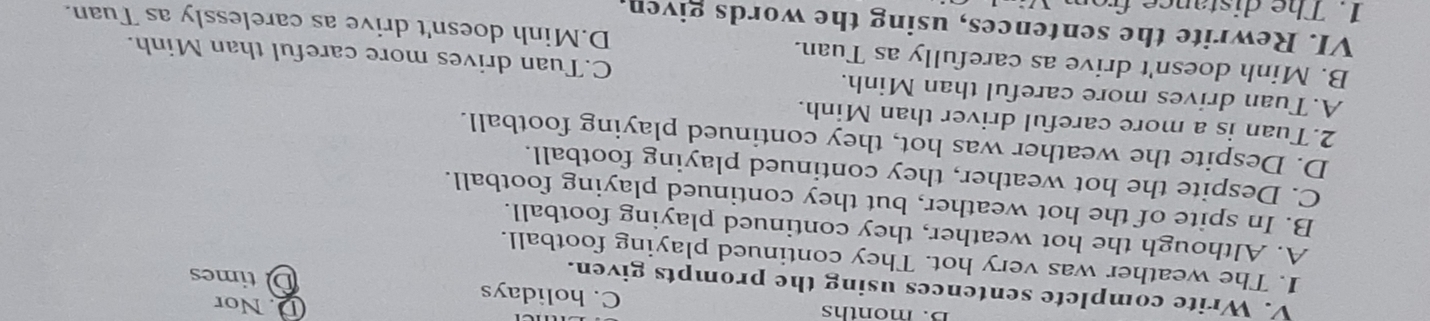 Nor
B. months C. holidays D times
V. Write complete sentences using the prompts given.
1. The weather was very hot. They continued playing football.
A. Although the hot weather, they continued playing football.
B. In spite of the hot weather, but they continued playing football.
C. Despite the hot weather, they continued playing football.
D. Despite the weather was hot, they continued playing football.
2.Tuan is a more careful driver than Minh.
A.Tuan drives more careful than Minh. C.Tuan drives more careful than Minh.
B. Minh doesn't drive as carefully as Tuan.
VI. Rewrite the sentences, using the words given. D.Minh doesn't drive as carelessly as Tuan.
1. The distance from