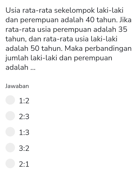 Usia rata-rata sekelompok laki-laki
dan perempuan adalah 40 tahun. Jika
rata-rata usia perempuan adalah 35
tahun, dan rata-rata usia laki-laki
adalah 50 tahun. Maka perbandingan
jumlah laki-laki dan perempuan
adalah ...
Jawaban
1:2
2:3
1:3
3:2
2:1