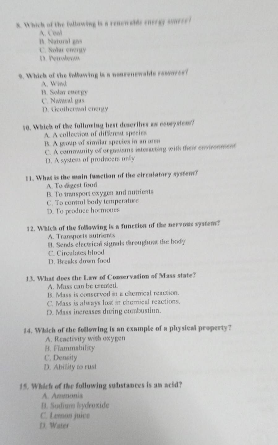 Which of the following is a renewalds eneray soures!
A. Coal
B. Natural gas
C. Solar energy
D. Petroleum
2. Which of the following is a nonrenewaine resouree
A. Wind
B. Solar energy
C. Natural gas
D. Geothermal energy
18. Which of the following best describes an ccosysten !
A. A collection of different species
B. A group of similar species in an area
C. A community of organisms interacting with their ewracnment
D. A system of producers only
11. What is the main function of the circulatory system?
A. To digest food
B. To transport oxygen and nutrients
C. To control body temperature
D. To produce hormones
12. Which of the following is a function of the nervous system?
A. Transports nutrients
B. Sends electrical signals throughout the body
C. Circulates blood
D. Breaks down food
13. What does the Law of Conservation of Mass state?
A. Mass can be created.
B. Mass is conserved in a chemical reaction.
C. Mass is always lost in chemical reactions.
D. Mass increases during combustion.
14. Which of the following is an example of a physical property?
A. Reactivity with oxygen
B. Flammability
C. Density
D. Ability to rust
15. Which of the following substances is an acid?
A. Ammonia
B. Sodium hydroxide
C. Lemon juice
D. Water