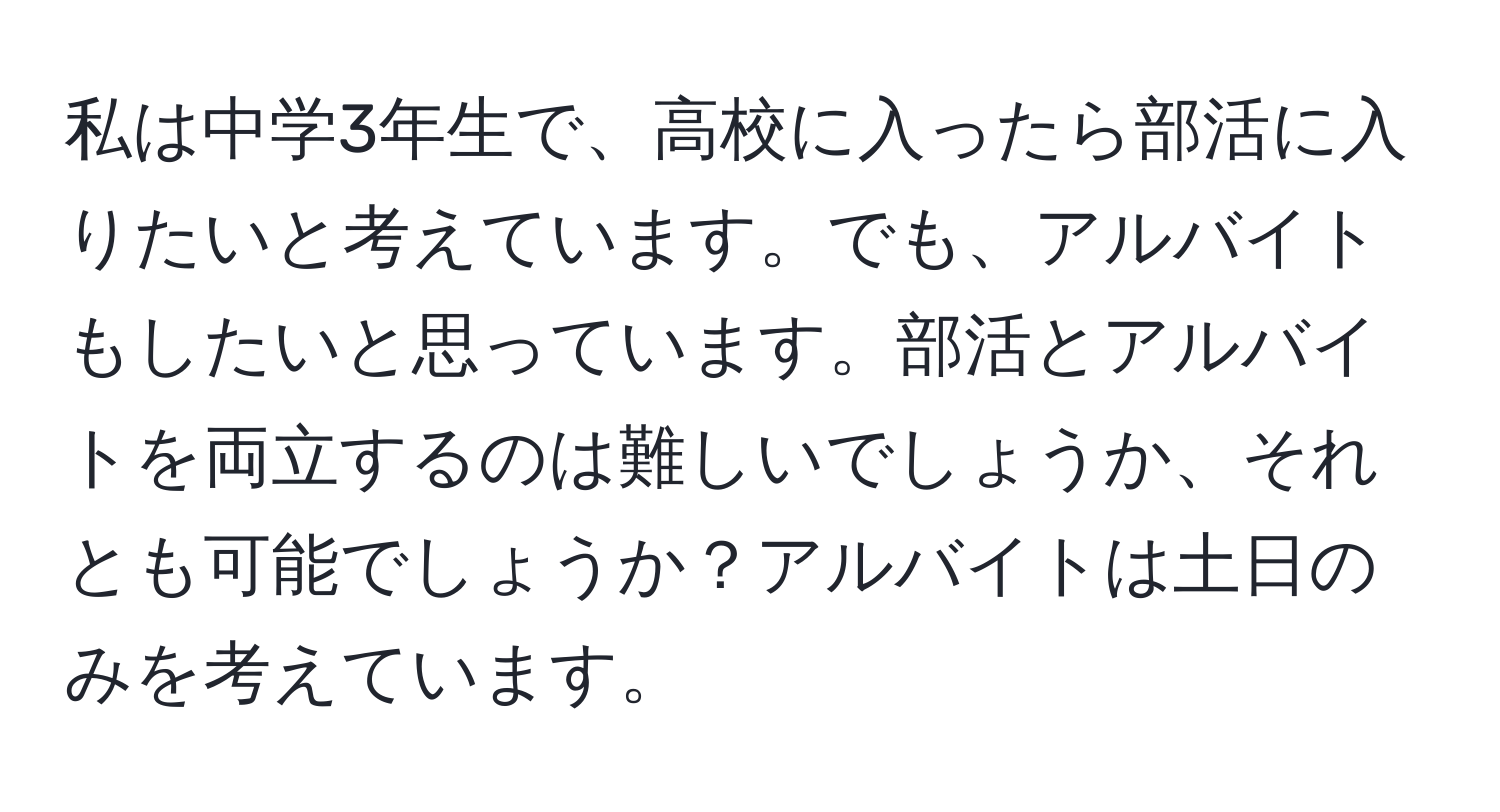 私は中学3年生で、高校に入ったら部活に入りたいと考えています。でも、アルバイトもしたいと思っています。部活とアルバイトを両立するのは難しいでしょうか、それとも可能でしょうか？アルバイトは土日のみを考えています。