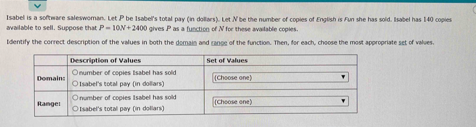 Isabel is a software saleswoman. Let P be Isabel's total pay (in dollars). Let N be the number of copies of English is Fun she has sold. Isabel has 140 copies 
available to sell. Suppose that P=10N+2400 gives P as a function of N for these available copies. 
Identify the correct description of the values in both the domain and range of the function. Then, for each, choose the most appropriate set of values.