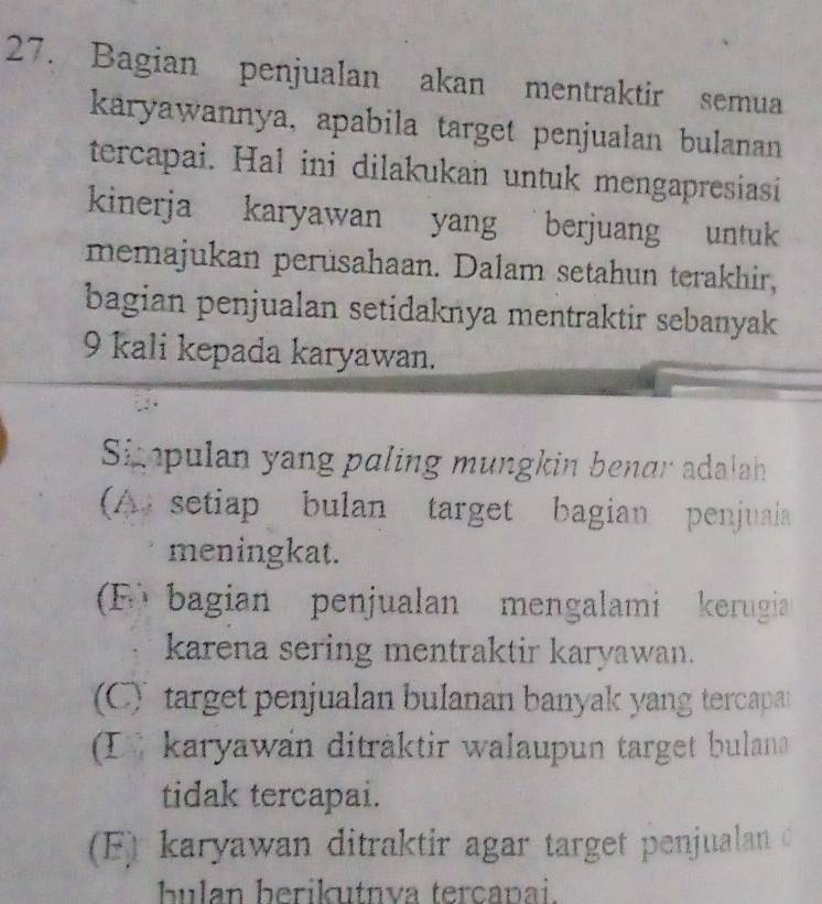 Bagian penjualan akan mentraktir semua
karyawannya, apabila target penjualan bulanan
tercapai. Hal ini dilakukan untuk mengapresiasi
kinerja karyawan yang berjuang untuk
memajukan perüsahaan. Dalam setahun terakhir,
bagian penjualan setidaknya mentraktir sebanyak
9 kali kepada karyawan.
Simpulan yang paling mungkin benar adalah
(A setiap bulan target bagian penjuaia
meningkat.
F bagian penjualan mengalami kerugia
karena sering mentraktir karyawan.
(C) target penjualan bulanan banyak yang tercapa
L karyawan diträktir walaupun target bulan
tidak tercapai.
(F) karyawan ditraktir agar target penjualan c
bulan berikutnva terçanai.