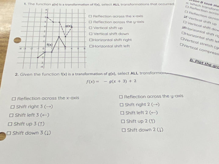 son B took the
1. The function g(x) is a transformation of f(x) , select ALL transformations that occurred:
a. Which transform
* Reflection acros
* Reflection acros
Reflection across the x-axis
Vertical shift up
Reflection across the y-axis
* Vertical shift dov
Vertical shift up
Horizontal shift ri
Vertical shift down
*Horizontal shift le
Horizontal shift right
*Vertical stretch (g
⊥Horizontal shift left
*Vertical compress
b. Plot the gr
2. Given the function f(x) is a transformation of g(x) , select ALL transformane
f(x)=-g(x+3)+2
Reflection across the x-axis Reflection across the y-axis
Shift right 3 (→) Shift right 2 (→)
Shift left 3 (←) Shift left 2 (←)
Shift up 3 (↑) Shift up 2 (↑)
Shift down 3 (↓) Shift down 2 (↓)