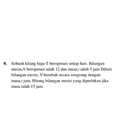 Sebuah kilang baju-T beroperasi setiap hari. Bilangan 
mesin,N beroperasi ialah 12 dan masa,/ ialah 5 jam Diberi 
bilangan mesin, N berubah secara songsang dengan 
masa,/ jam. Hitung bilangan mesin yang diperlukan jika 
masa ialah 15 jam.