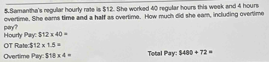 Samantha's regular hourly rate is $12. She worked 40 regular hours this week and 4 hours
overtime. She earns time and a half as overtime. How much did she earn, including overtime 
pay? 
Hourly Pay: $12* 40=
OT Rate: $12* 1.5=
Overtime Pay: $18* 4= Total Pay: $480/ 72=