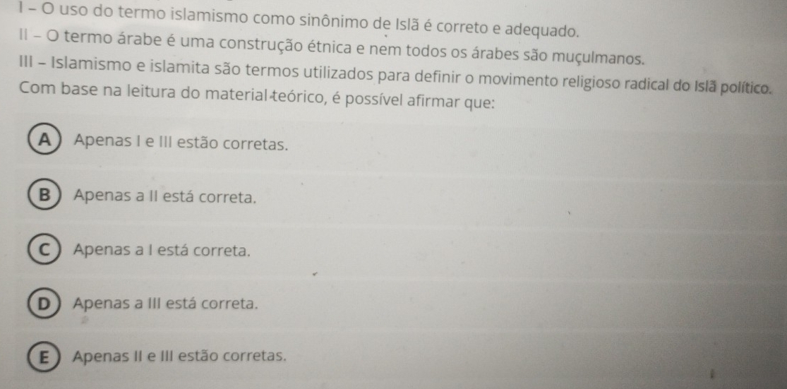 uso do termo islamismo como sinônimo de Islã é correto e adequado.
II - O termo árabe é uma construção étnica e nem todos os árabes são muçulmanos.
III - Islamismo e islamita são termos utilizados para definir o movimento religioso radical do Islã político.
Com base na leitura do material teórico, é possível afirmar que:
A Apenas I e III estão corretas.
B Apenas a II está correta.
C  Apenas a I está correta.
D Apenas a III está correta.
E Apenas II e III estão corretas.