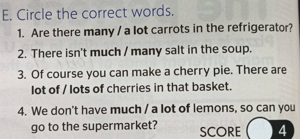 Circle the correct words. 
1. Are there many / a lot carrots in the refrigerator? 
2. There isn't much / many salt in the soup. 
3. Of course you can make a cherry pie. There are 
lot of / lots of cherries in that basket. 
4. We don't have much / a lot of lemons, so can you 
go to the supermarket? 
SCORE 4