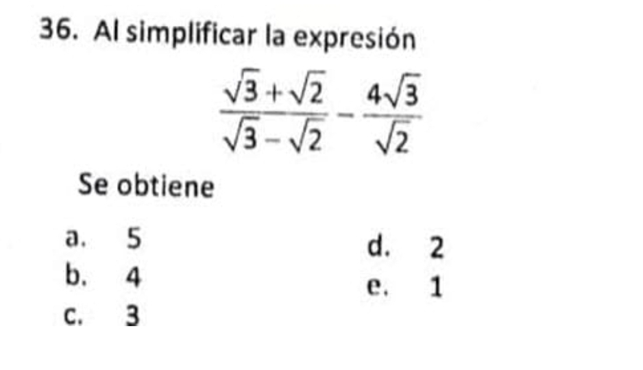 Al simplificar la expresión
 (sqrt(3)+sqrt(2))/sqrt(3)-sqrt(2) - 4sqrt(3)/sqrt(2) 
Se obtiene
a. 5
d. 2
b. 4
e. 1
C. 3