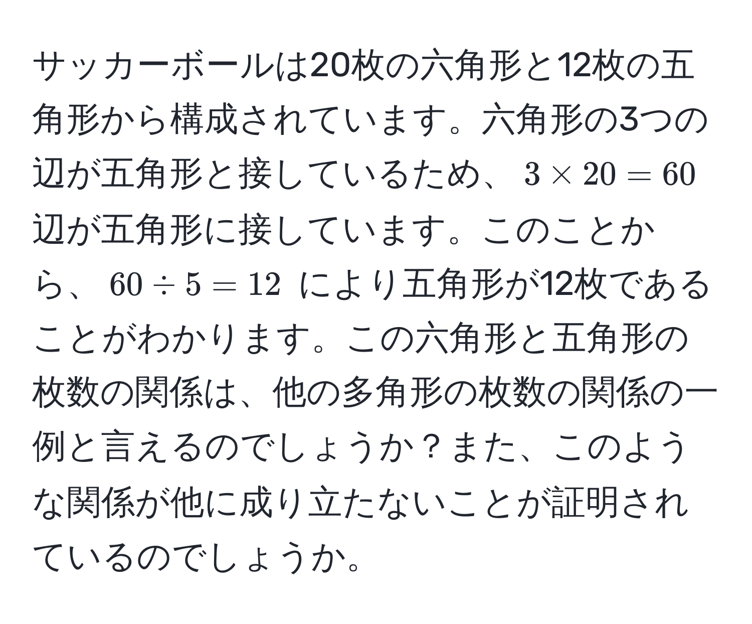 サッカーボールは20枚の六角形と12枚の五角形から構成されています。六角形の3つの辺が五角形と接しているため、$3 * 20 = 60$ 辺が五角形に接しています。このことから、$60 / 5 = 12$ により五角形が12枚であることがわかります。この六角形と五角形の枚数の関係は、他の多角形の枚数の関係の一例と言えるのでしょうか？また、このような関係が他に成り立たないことが証明されているのでしょうか。