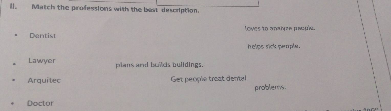 Match the professions with the best description.
loves to analyze people.
Dentist
helps sick people.
Lawyer
plans and builds buildings.
Arquitec Get people treat dental
problems.
Doctor