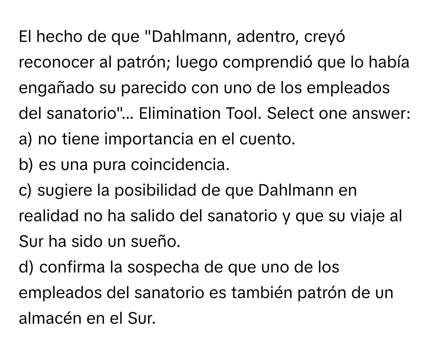 El hecho de que "Dahlmann, adentro, creyó reconocer al patrón; luego comprendió que lo había engañado su parecido con uno de los empleados del sanatorio"...  Elimination Tool. Select one answer:
a) no tiene importancia en el cuento.
b) es una pura coincidencia.
c) sugiere la posibilidad de que Dahlmann en realidad no ha salido del sanatorio y que su viaje al Sur ha sido un sueño.
d) confirma la sospecha de que uno de los empleados del sanatorio es también patrón de un almacén en el Sur.