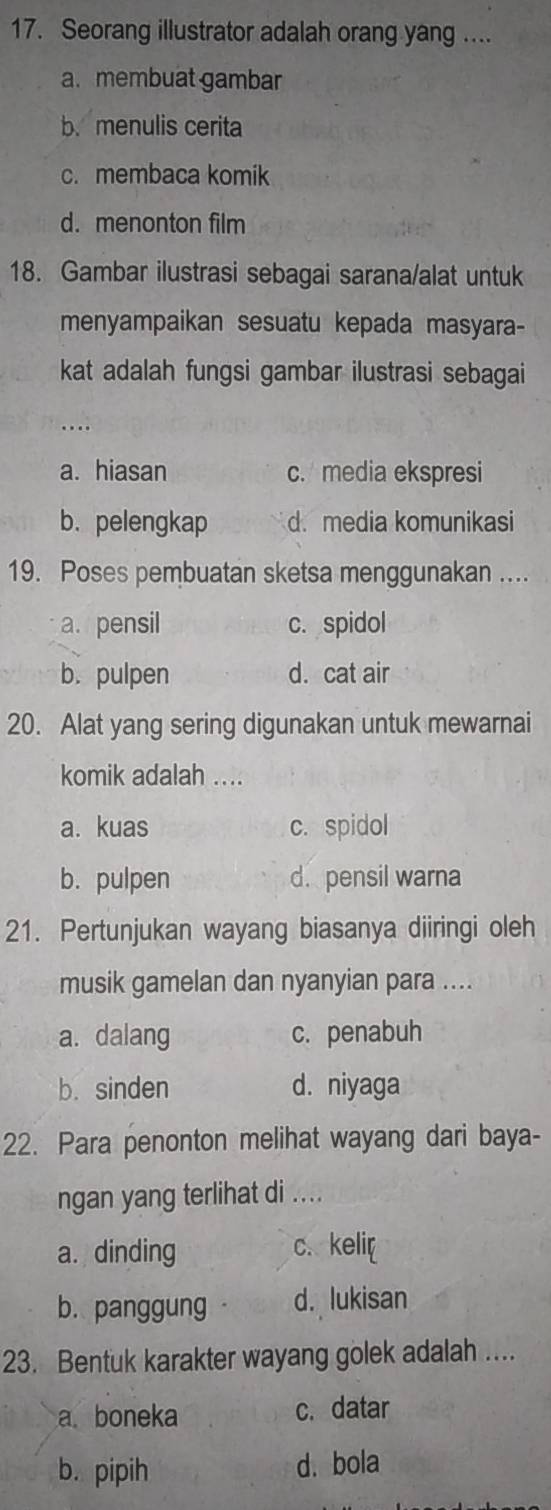 Seorang illustrator adalah orang yang ....
a. membuat gambar
b.menulis cerita
c. membaca komik
d. menonton film
18. Gambar ilustrasi sebagai sarana/alat untuk
menyampaikan sesuatu kepada masyara-
kat adalah fungsi gambar ilustrasi sebagai
. .
a. hiasan c. media ekspresi
b. pelengkap d. media komunikasi
19. Poses pembuatan sketsa menggunakan ....
a. pensil c. spidol
b. pulpen d. cat air
20. Alat yang sering digunakan untuk mewarnai
komik adalah ....
a. kuas c. spidol
b. pulpen d. pensil warna
21. Pertunjukan wayang biasanya diiringi oleh
musik gamelan dan nyanyian para ....
a. dalang c. penabuh
b. sinden d. niyaga
22. Para penonton melihat wayang dari baya-
ngan yang terlihat di ....
a. dinding c. keli[
b. panggung d. lukisan
23. Bentuk karakter wayang golek adalah ....
a boneka c. datar
b. pipih d. bola