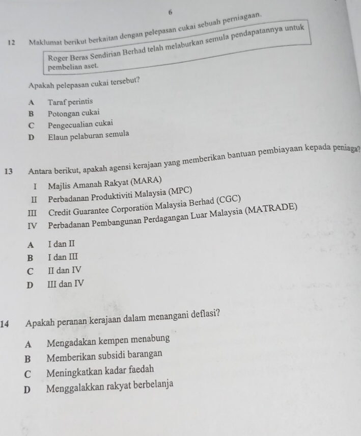 6
12 Maklumat berikut berkaitan dengan pelepasan cukai sebuah perniagaan
Roger Beras Sendirian Berhad telah melaburkan semula pendapatannya untuk
pembelian aset.
Apakah pelepasan cukai tersebut?
A Taraf perintis
B Potongan cukai
C Pengecualian cukai
D Elaun pelaburan semula
13 Antara berikut, apakah agensi kerajaan yang memberikan bantuan pembiayaan kepada peniaga
I Majlis Amanah Rakyat (MARA)
II Perbadanan Produktiviti Malaysia (MPC)
III Credit Guarantee Corporation Malaysia Berhad (CGC)
IV Perbadanan Pembangunan Perdagangan Luar Malaysia (MATRADE)
A I dan II
B I dan II
C II dan IV
D III dan IV
14 Apakah peranan kerajaan dalam menangani deflasi?
A Mengadakan kempen menabung
B Memberikan subsidi barangan
C Meningkatkan kadar faedah
D Menggalakkan rakyat berbelanja