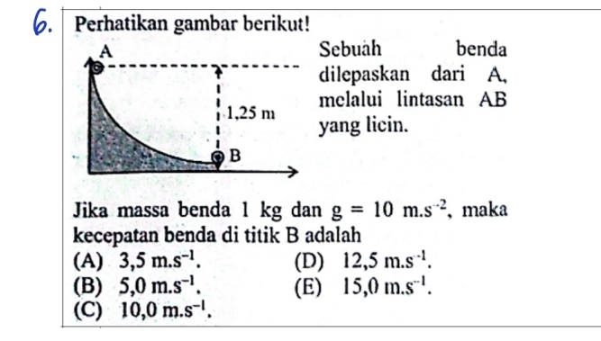 a Perhatikan gambar berikut!
Sebuah benda
dilepaskan dari A,
melalui lintasan AB
yang licin.
Jika massa benda 1 kg dan g=10m.s^(-2) 、maka
kecepatan benda di titik B adalah
(A) 3,5m.s^(-1). (D) 12,5m.s^(-1).
(B) 5,0m.s^(-1). (E) 15,0m.s^(-1).
(C) 10,0m.s^(-l).